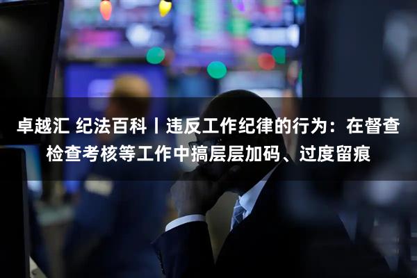 卓越汇 纪法百科丨违反工作纪律的行为：在督查检查考核等工作中搞层层加码、过度留痕