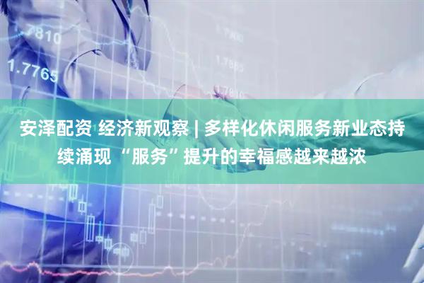 安泽配资 经济新观察 | 多样化休闲服务新业态持续涌现 “服务”提升的幸福感越来越浓