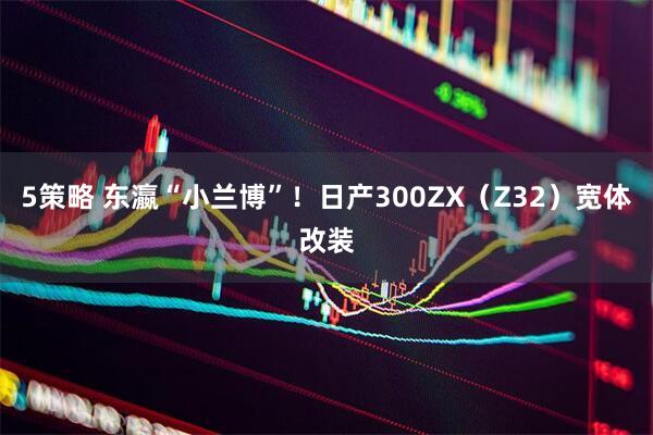 5策略 东瀛“小兰博”！日产300ZX（Z32）宽体改装