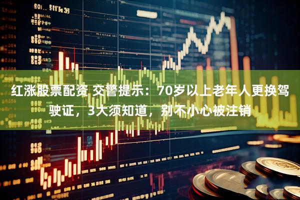 红涨股票配资 交警提示：70岁以上老年人更换驾驶证，3大须知道，别不小心被注销
